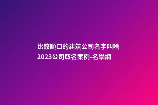 比較順口的建筑公司名字叫啥 2023公司取名案例-名學網-第1張-公司起名-玄機派